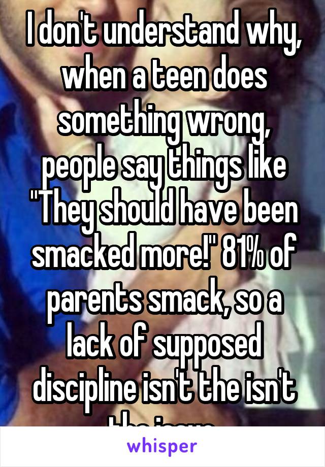 I don't understand why, when a teen does something wrong, people say things like "They should have been smacked more!" 81% of parents smack, so a lack of supposed discipline isn't the isn't the issue.