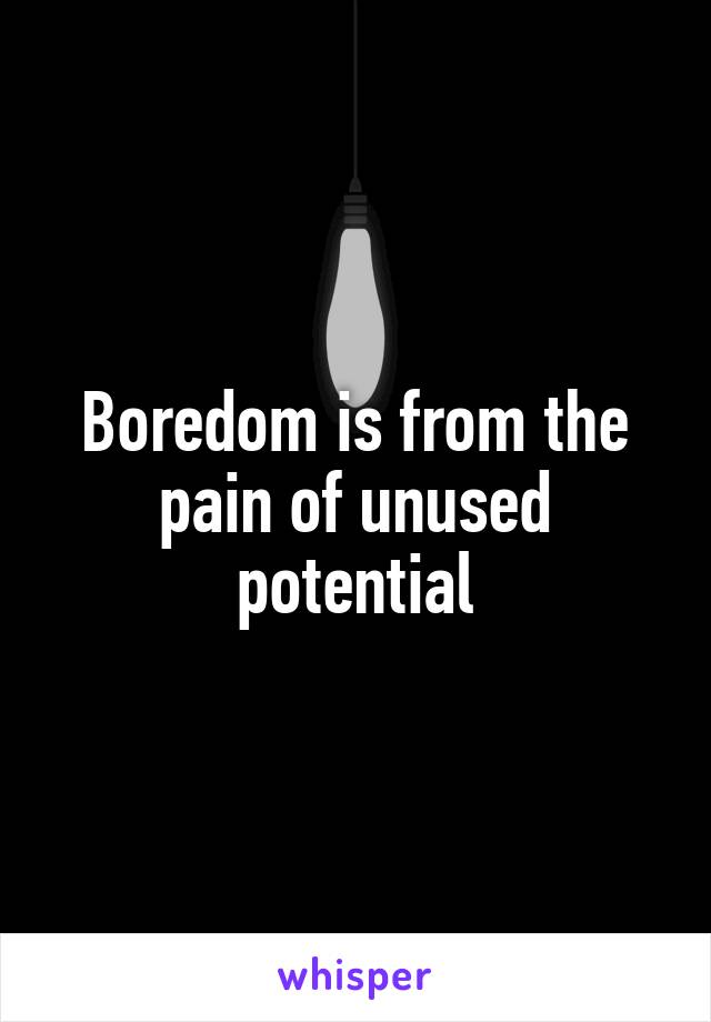 Boredom is from the pain of unused potential