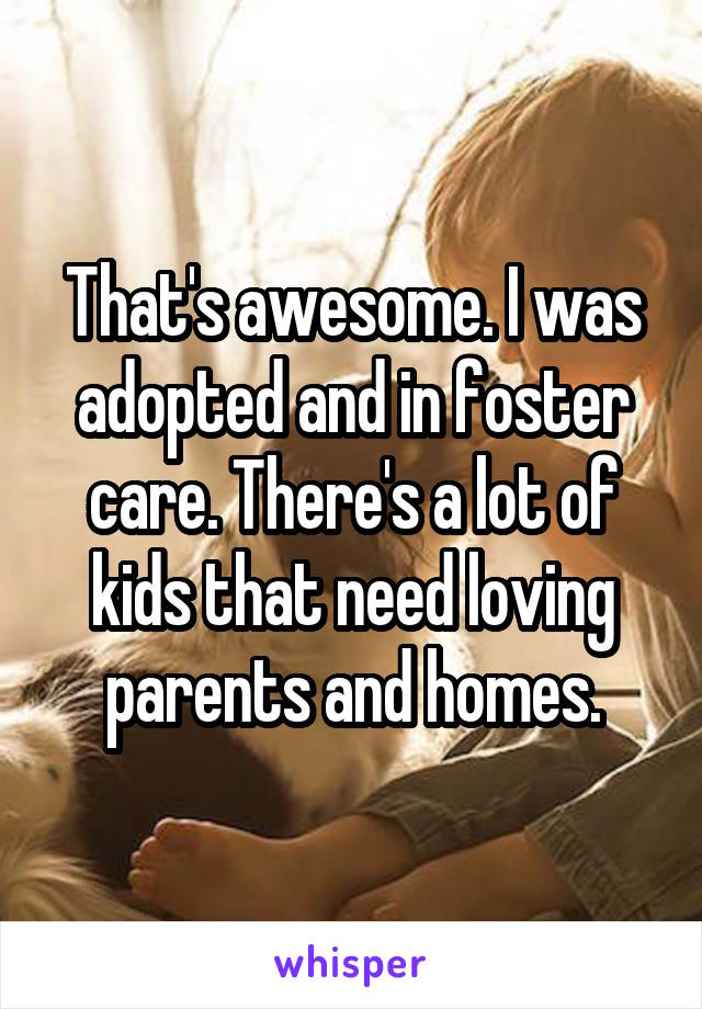 That's awesome. I was adopted and in foster care. There's a lot of kids that need loving parents and homes.