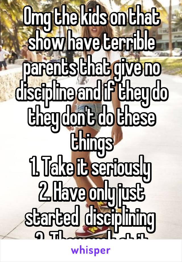 Omg the kids on that show have terrible parents that give no discipline and if they do they don't do these things
1. Take it seriously 
2. Have only just started  disciplining 
3. They suck at it