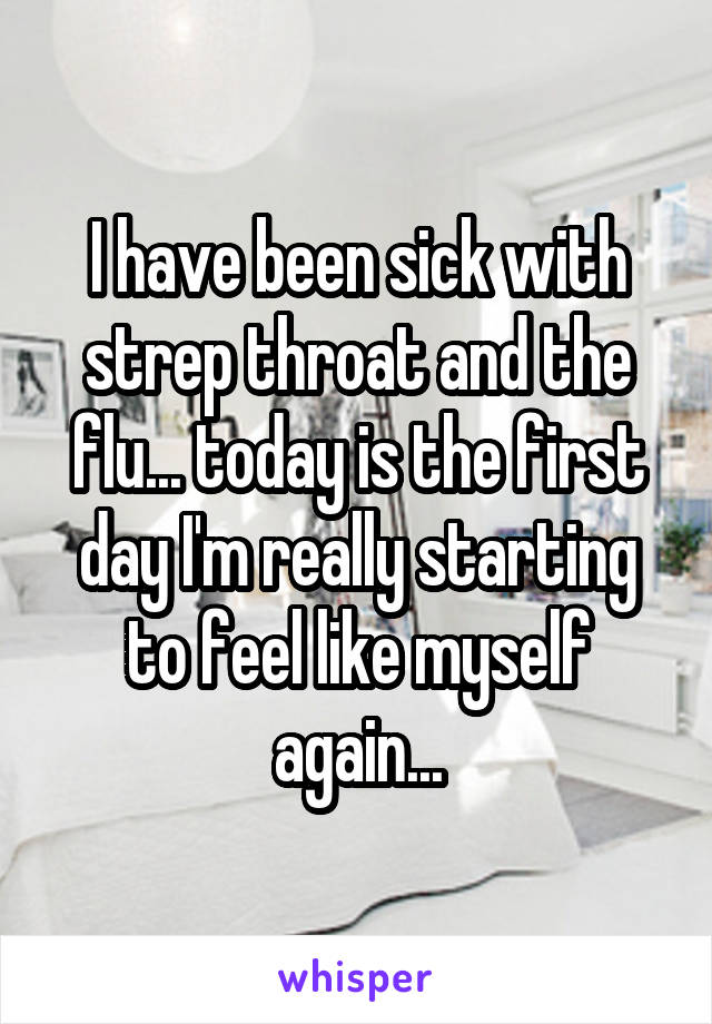 I have been sick with strep throat and the flu... today is the first day I'm really starting to feel like myself again...