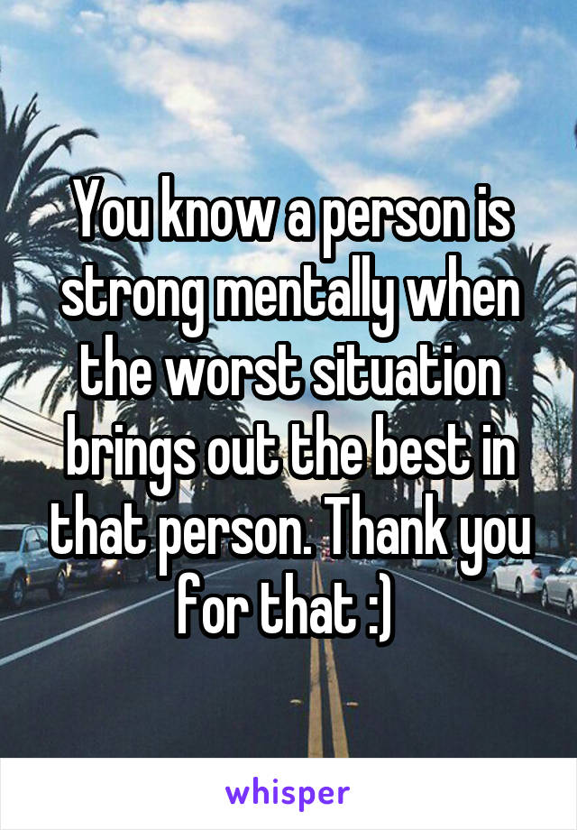 You know a person is strong mentally when the worst situation brings out the best in that person. Thank you for that :) 