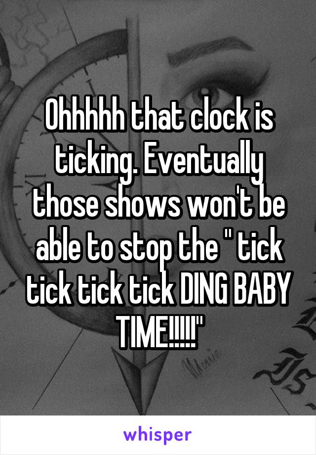 Ohhhhh that clock is ticking. Eventually those shows won't be able to stop the " tick tick tick tick DING BABY TIME!!!!!"