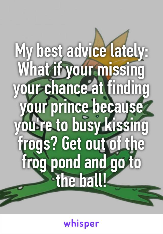 My best advice lately:
What if your missing your chance at finding your prince because you're to busy kissing frogs? Get out of the frog pond and go to the ball!