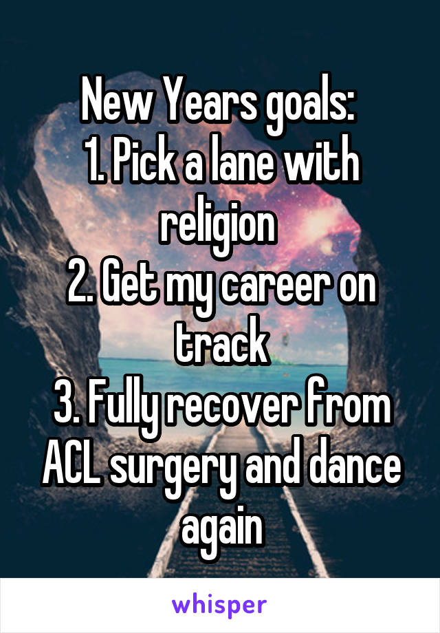 New Years goals: 
1. Pick a lane with religion 
2. Get my career on track
3. Fully recover from ACL surgery and dance again