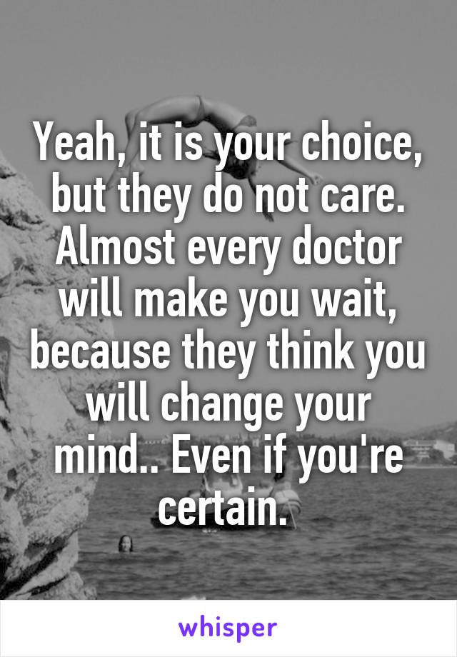 Yeah, it is your choice, but they do not care. Almost every doctor will make you wait, because they think you will change your mind.. Even if you're certain. 