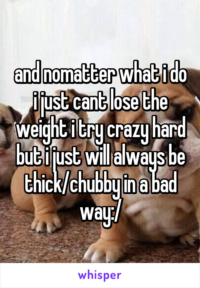 and nomatter what i do i just cant lose the weight i try crazy hard but i just will always be thick/chubby in a bad way:/