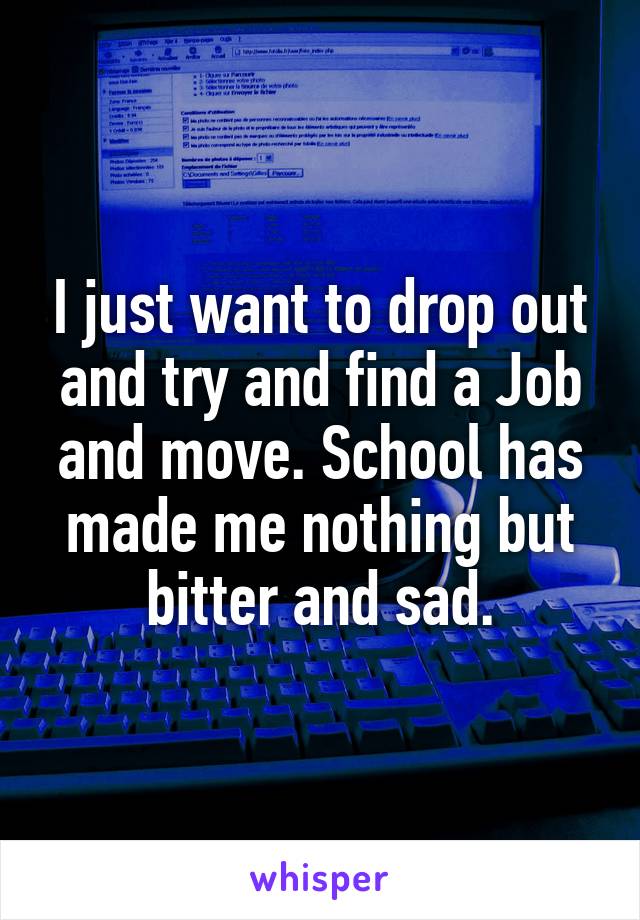 I just want to drop out and try and find a Job and move. School has made me nothing but bitter and sad.