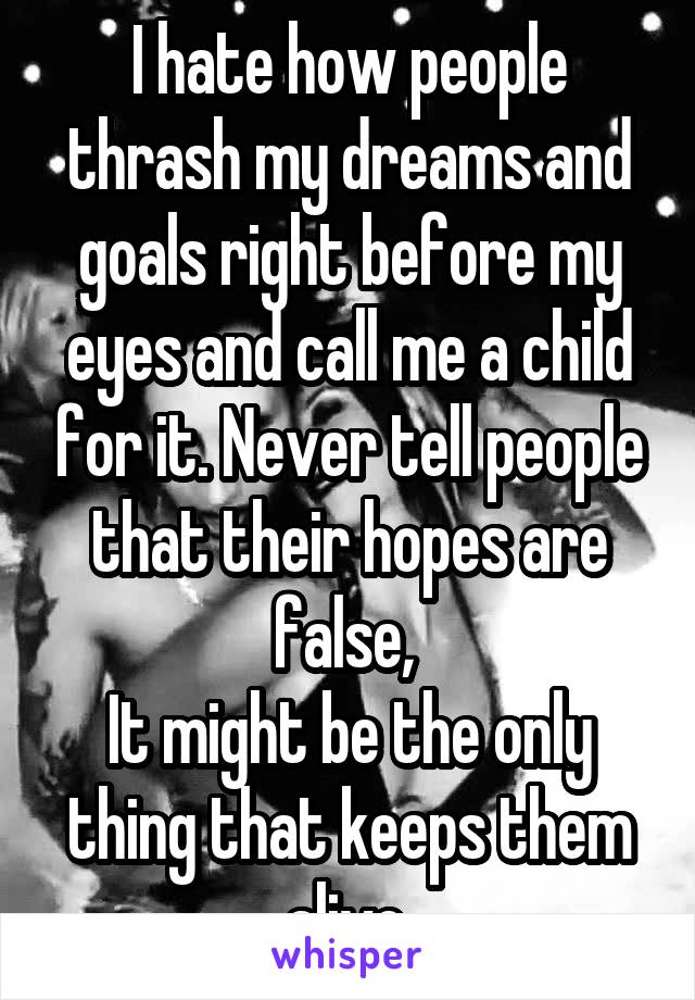 I hate how people thrash my dreams and goals right before my eyes and call me a child for it. Never tell people that their hopes are false, 
It might be the only thing that keeps them alive.