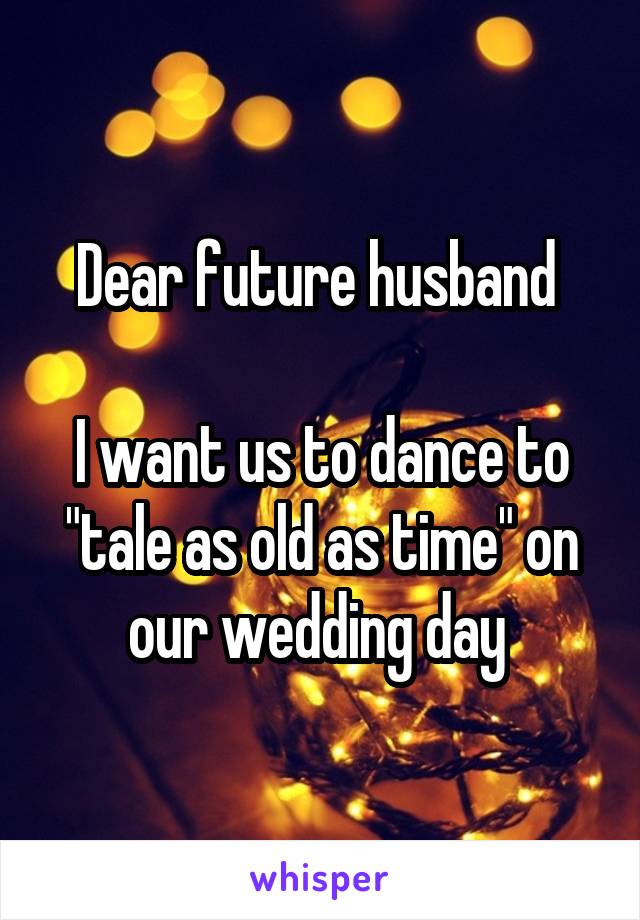 Dear future husband 

I want us to dance to "tale as old as time" on our wedding day 