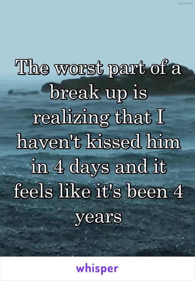 The worst part of a break up is realizing that I haven't kissed him in 4 days and it feels like it's been 4 years