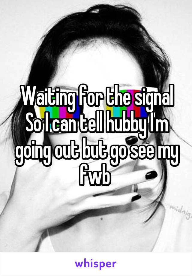 Waiting for the signal
So I can tell hubby I'm going out but go see my fwb 