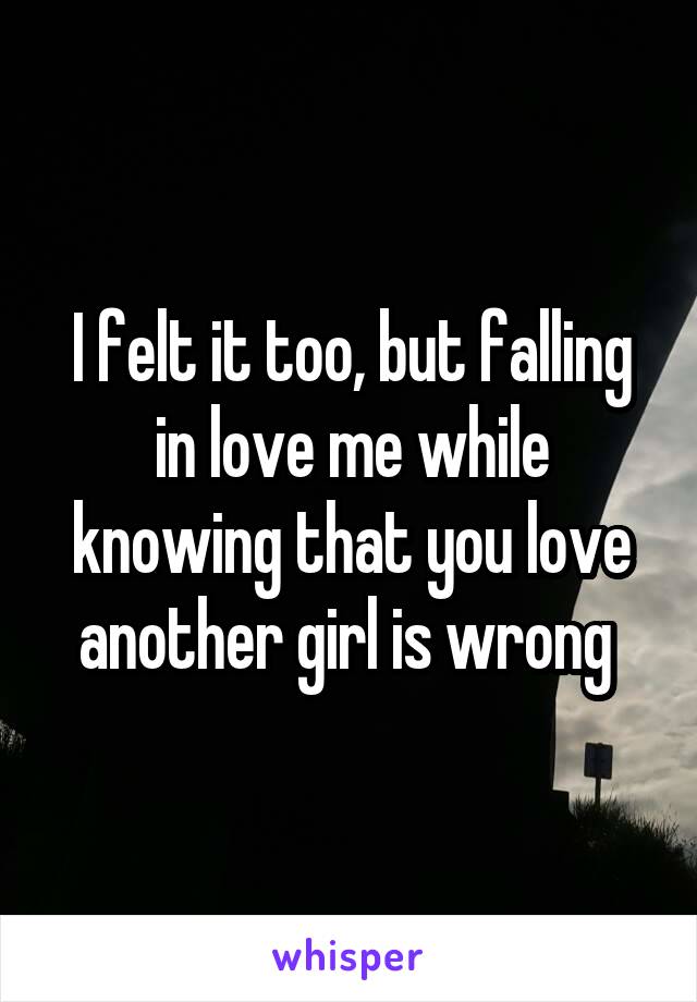 I felt it too, but falling in love me while knowing that you love another girl is wrong 