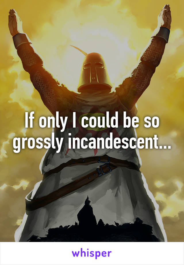 If only I could be so grossly incandescent...