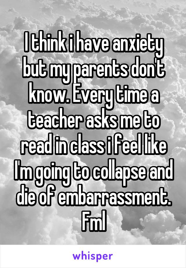 I think i have anxiety but my parents don't know. Every time a teacher asks me to read in class i feel like I'm going to collapse and die of embarrassment. Fml