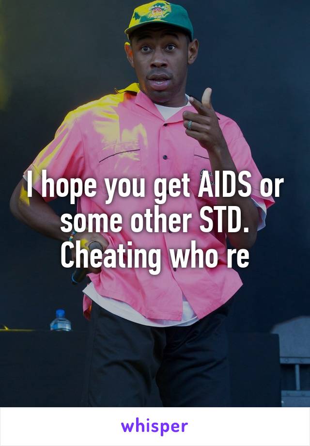 I hope you get AIDS or some other STD. Cheating who re