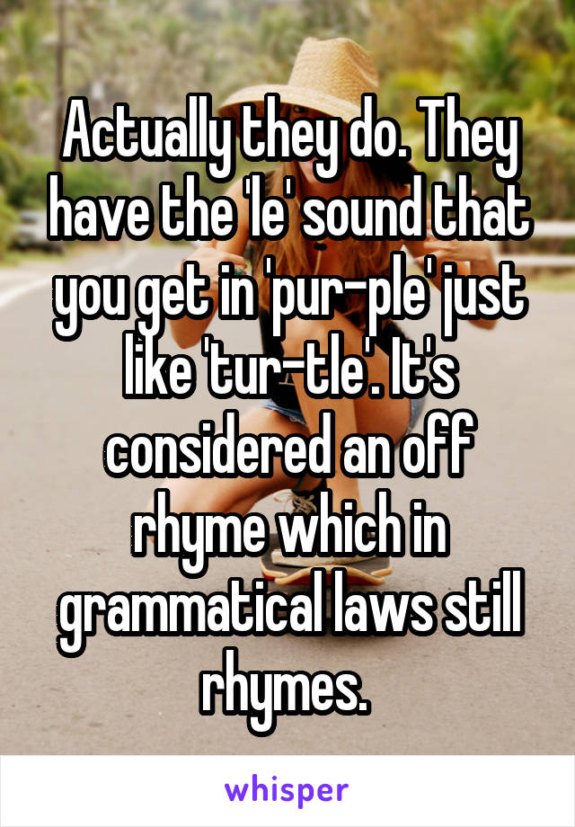 Actually they do. They have the 'le' sound that you get in 'pur-ple' just like 'tur-tle'. It's considered an off rhyme which in grammatical laws still rhymes. 