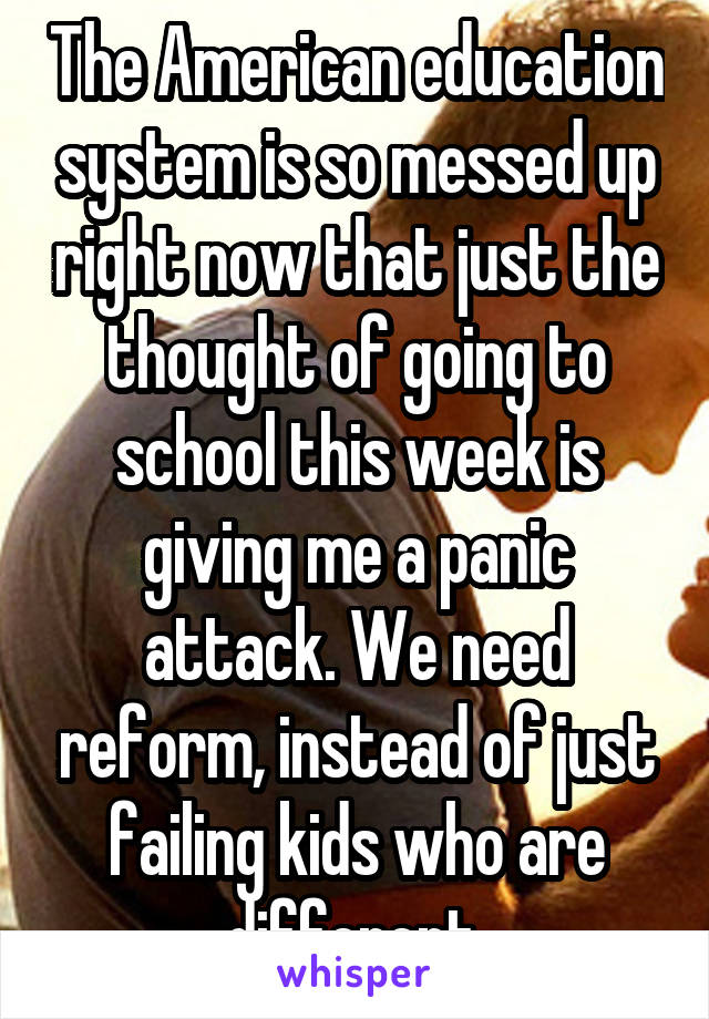 The American education system is so messed up right now that just the thought of going to school this week is giving me a panic attack. We need reform, instead of just failing kids who are different.