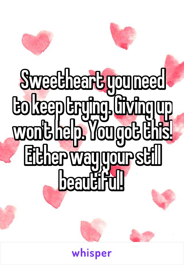 Sweetheart you need to keep trying. Giving up won't help. You got this! Either way your still beautiful! 