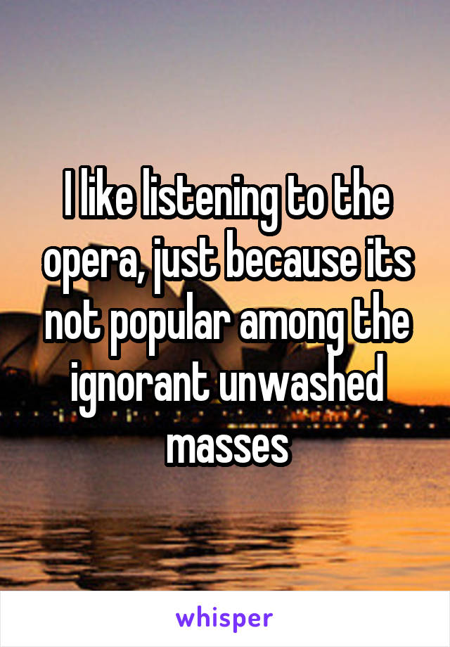 I like listening to the opera, just because its not popular among the ignorant unwashed masses