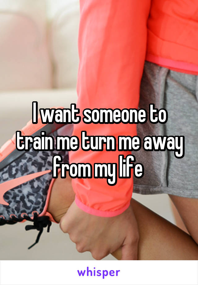 I want someone to train me turn me away from my life 