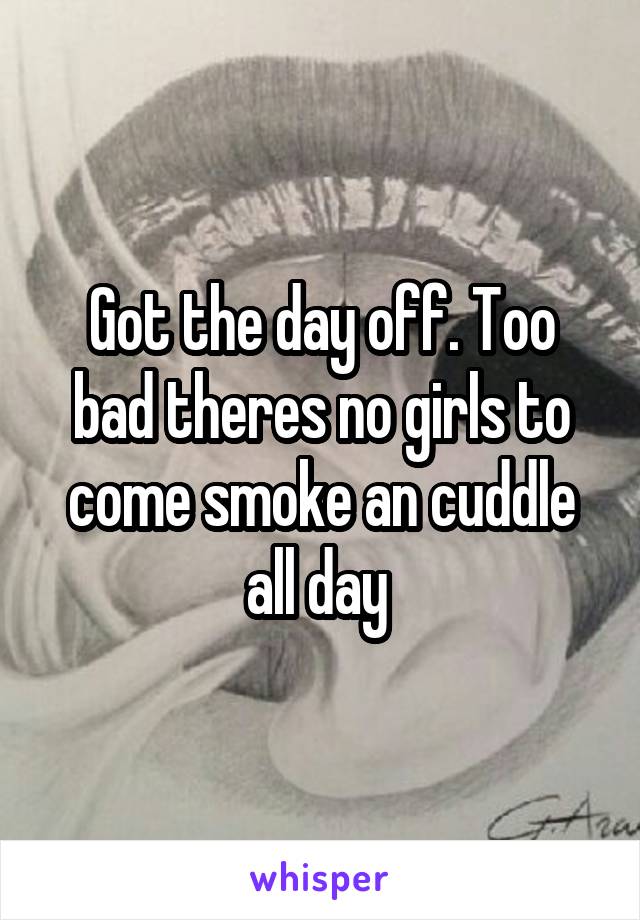 Got the day off. Too bad theres no girls to come smoke an cuddle all day 