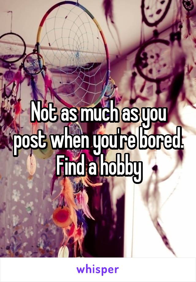 Not as much as you post when you're bored. Find a hobby