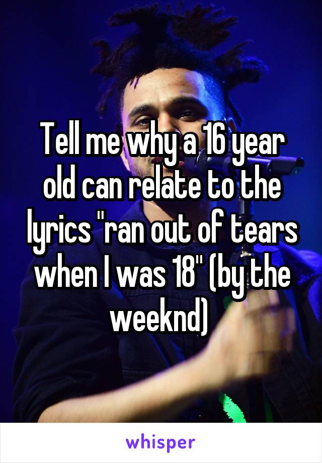 Tell me why a 16 year old can relate to the lyrics "ran out of tears when I was 18" (by the weeknd) 