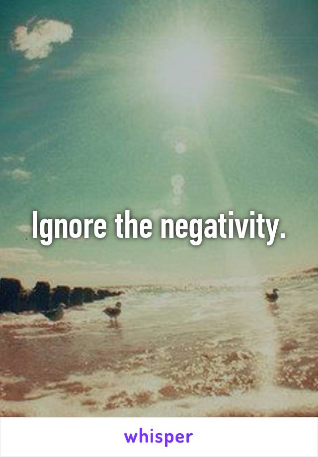 Ignore the negativity.