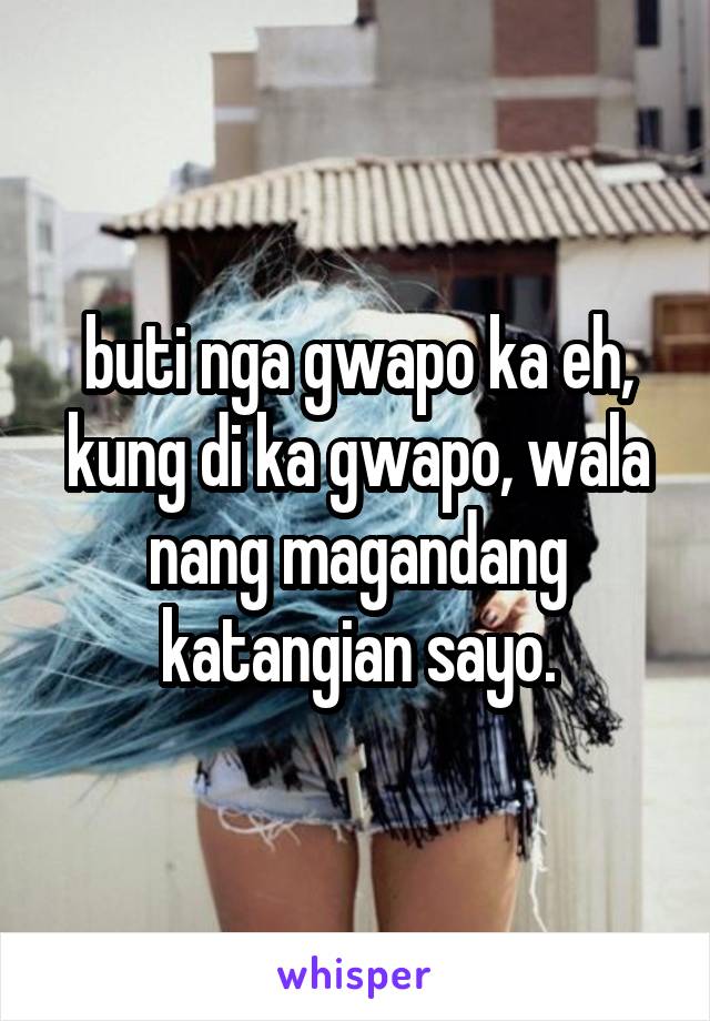 buti nga gwapo ka eh, kung di ka gwapo, wala nang magandang katangian sayo.