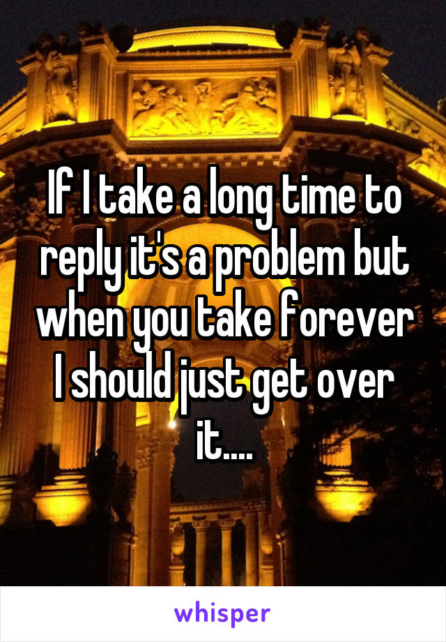 If I take a long time to reply it's a problem but when you take forever I should just get over it....