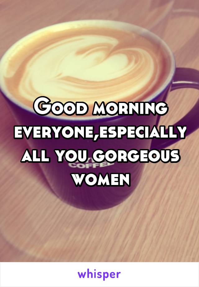 Good morning everyone,especially all you gorgeous women