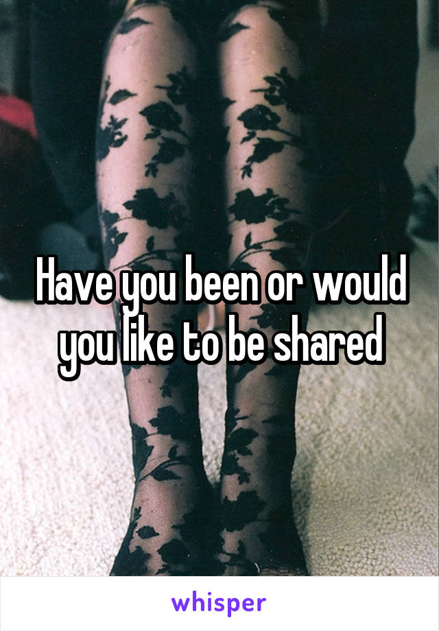 Have you been or would you like to be shared