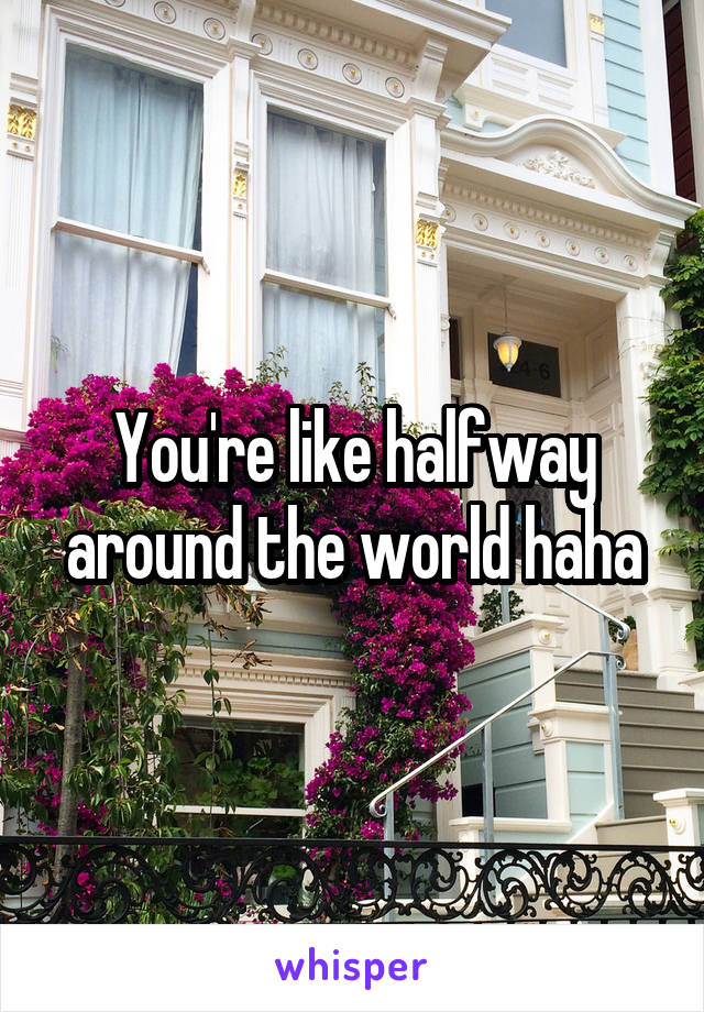 You're like halfway around the world haha