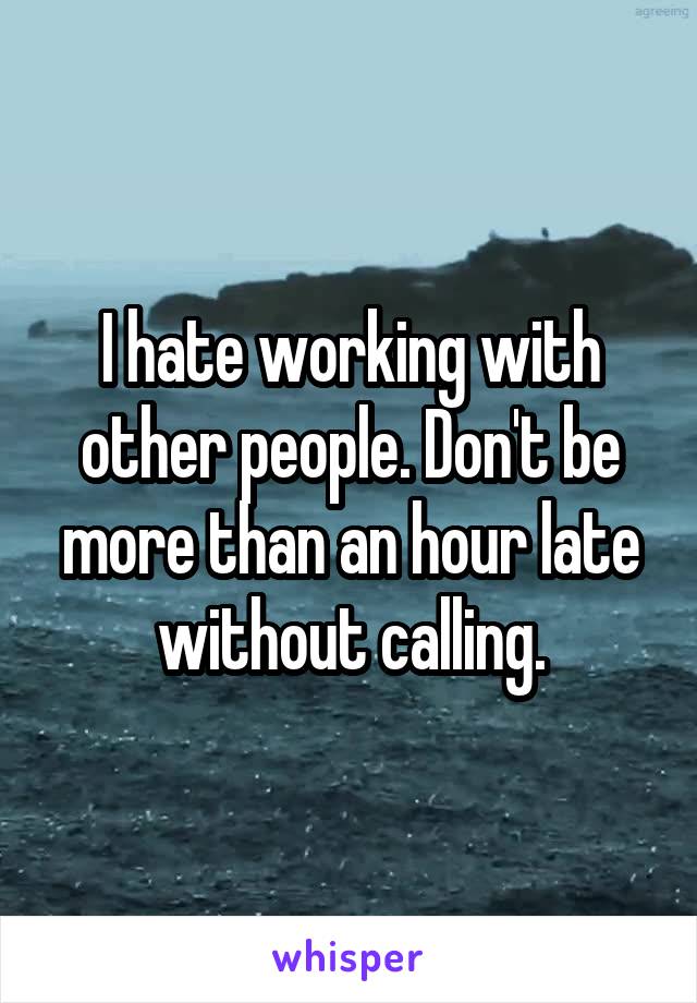 I hate working with other people. Don't be more than an hour late without calling.