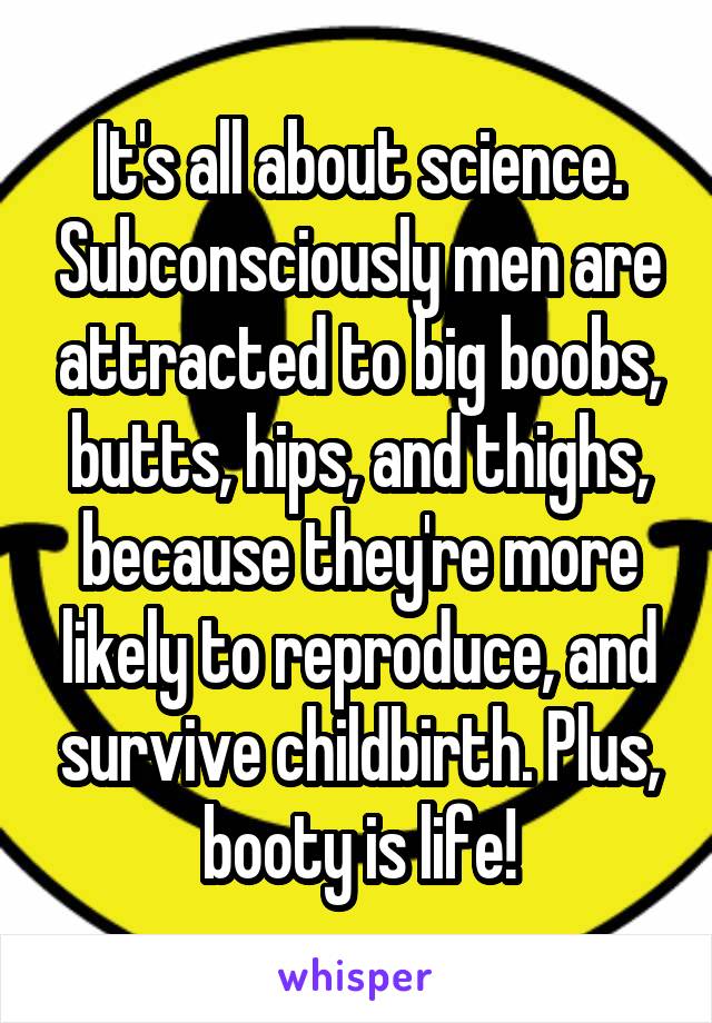 It's all about science. Subconsciously men are attracted to big boobs, butts, hips, and thighs, because they're more likely to reproduce, and survive childbirth. Plus, booty is life!