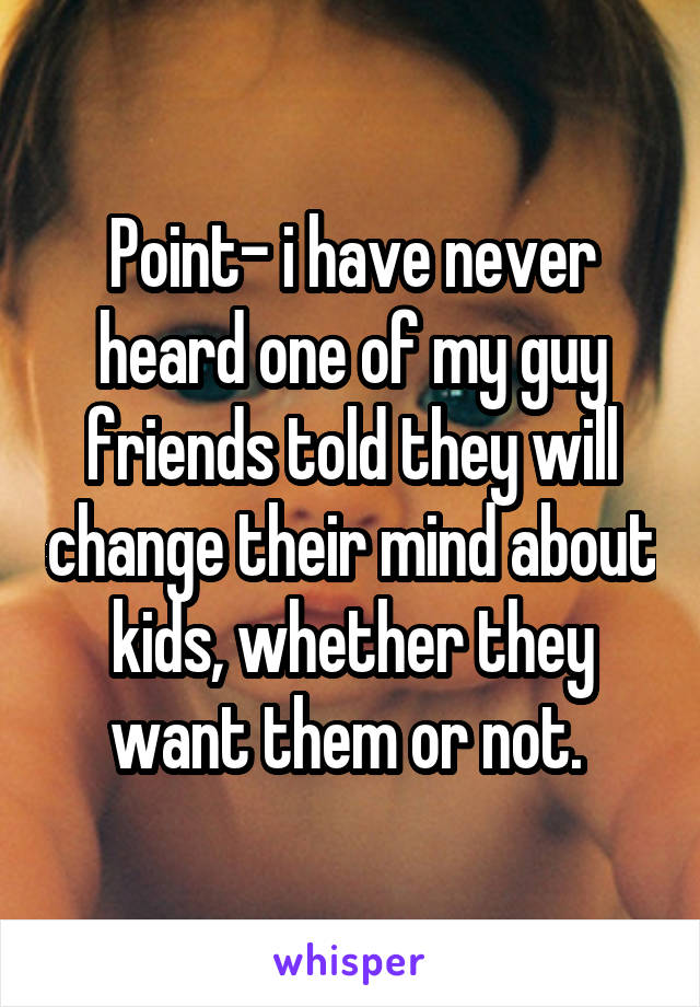 Point- i have never heard one of my guy friends told they will change their mind about kids, whether they want them or not. 