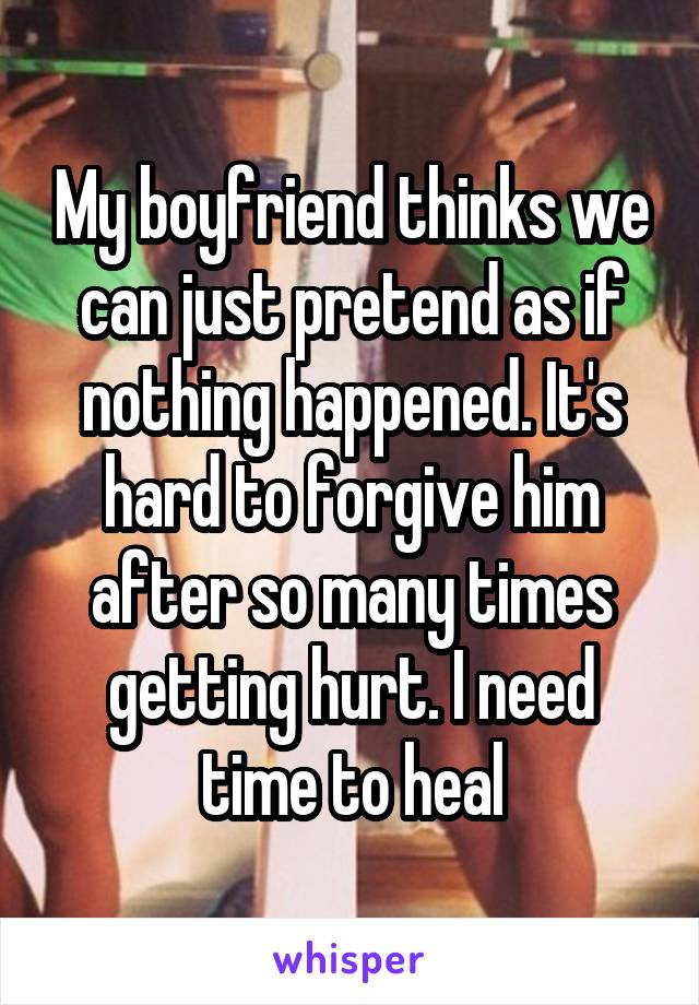 My boyfriend thinks we can just pretend as if nothing happened. It's hard to forgive him after so many times getting hurt. I need time to heal