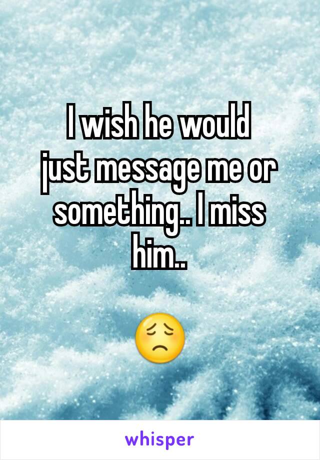 I wish he would
just message me or
something.. I miss
him..

😟