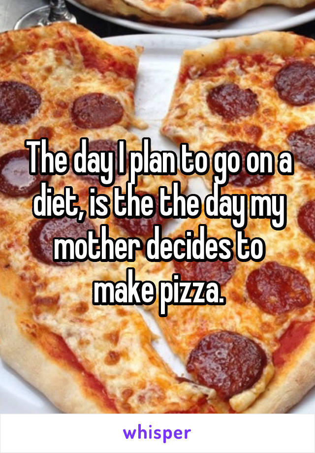 The day I plan to go on a diet, is the the day my mother decides to make pizza.