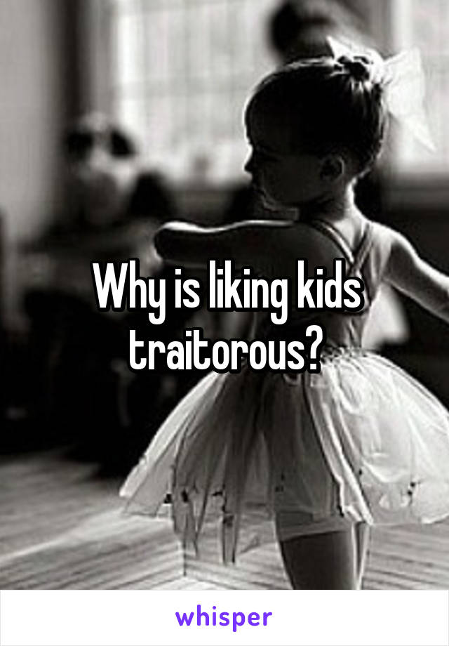 Why is liking kids traitorous?