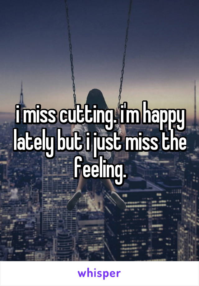 i miss cutting. i'm happy lately but i just miss the feeling.