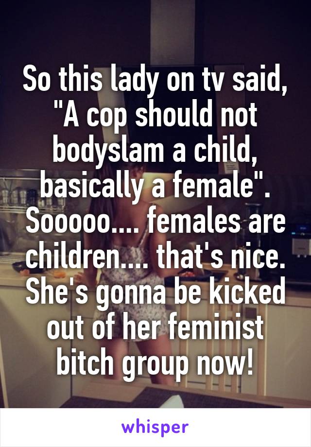 So this lady on tv said, "A cop should not bodyslam a child, basically a female". Sooooo.... females are children.... that's nice. She's gonna be kicked out of her feminist bitch group now!