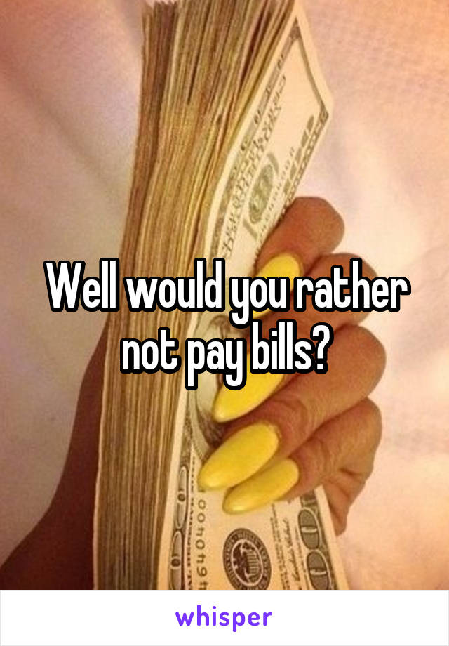 Well would you rather not pay bills?