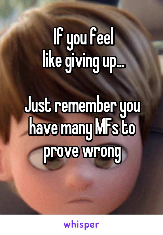  If you feel
 like giving up...

Just remember you have many MFs to prove wrong

