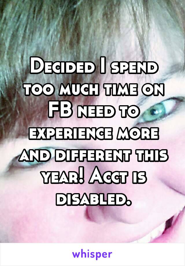 Decided I spend too much time on FB need to experience more and different this year! Acct is disabled.