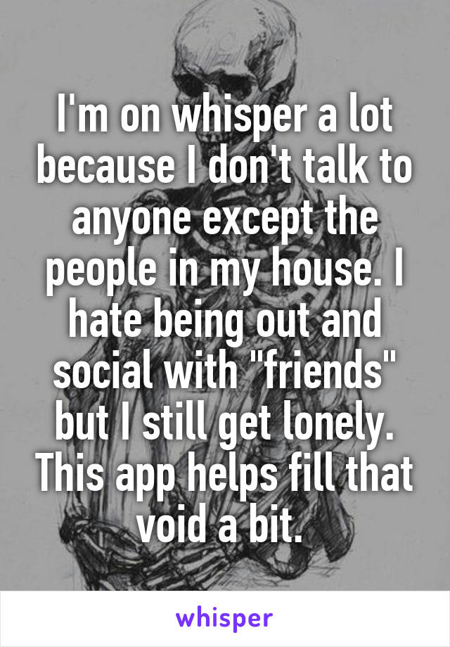 I'm on whisper a lot because I don't talk to anyone except the people in my house. I hate being out and social with "friends" but I still get lonely. This app helps fill that void a bit. 