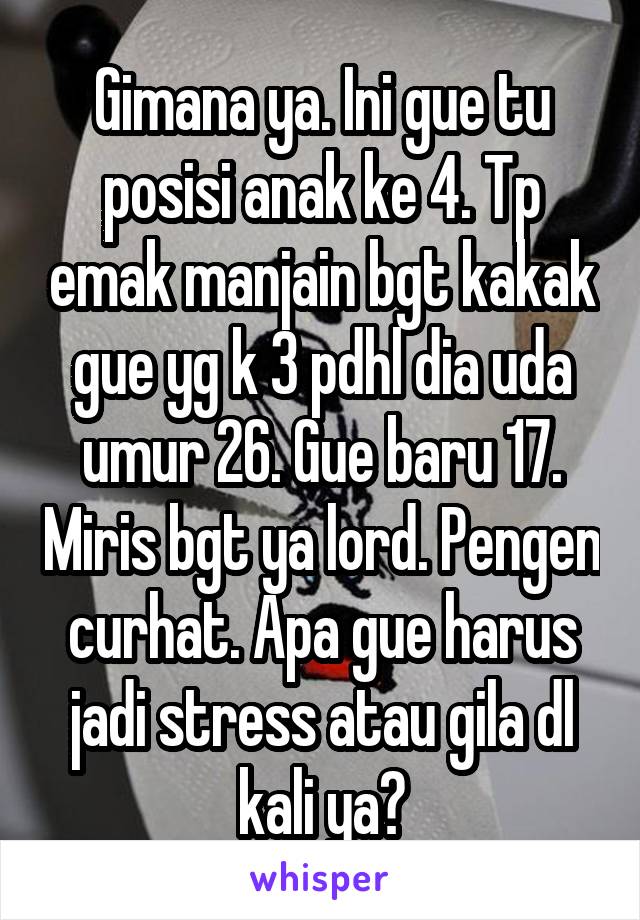 Gimana ya. Ini gue tu posisi anak ke 4. Tp emak manjain bgt kakak gue yg k 3 pdhl dia uda umur 26. Gue baru 17. Miris bgt ya lord. Pengen curhat. Apa gue harus jadi stress atau gila dl kali ya?