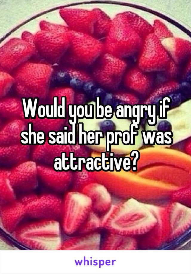 Would you be angry if she said her prof was attractive?