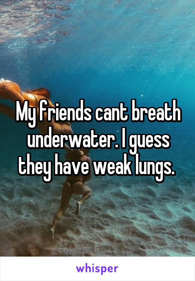 My friends cant breath underwater. I guess they have weak lungs. 